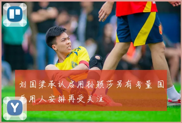 刘国梁承认启用孙颖莎另有考量 国乒用人安排再受关注