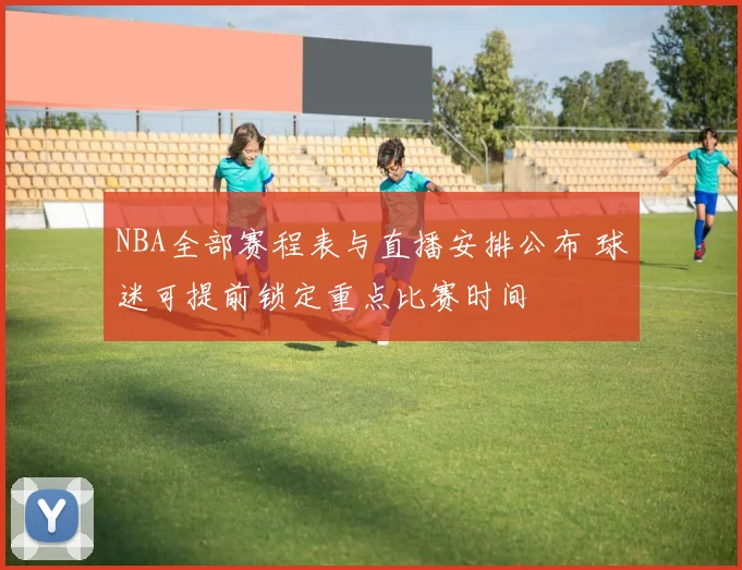 NBA全部赛程表与直播安排公布 球迷可提前锁定重点比赛时间