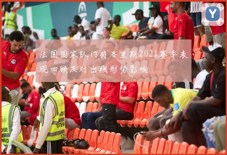 法国国家队门将洛里斯2021赛季表现回顾及对出线形势影响