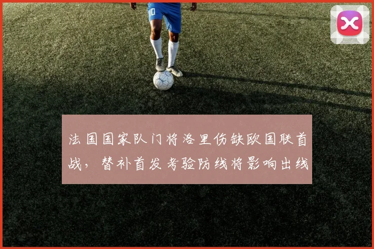 法国国家队门将洛里伤缺欧国联首战，替补首发考验防线将影响出线前景