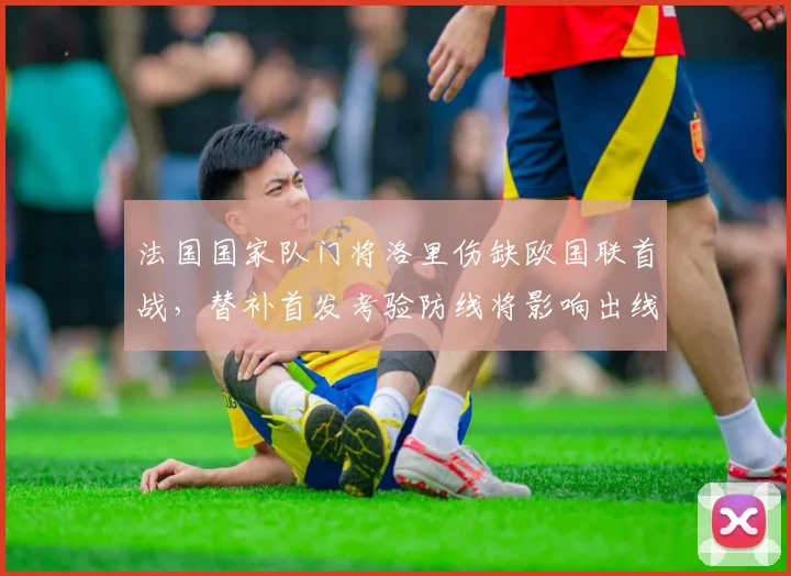 法国国家队门将洛里伤缺欧国联首战，替补首发考验防线将影响出线前景