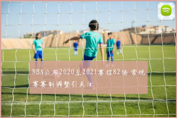 NBA公布2020至2021赛程82场 常规赛赛制调整引关注