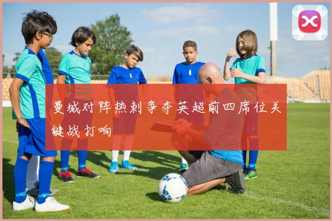 曼城对阵热刺争夺英超前四席位关键战打响