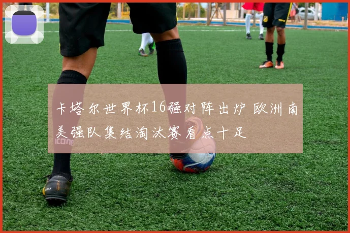 卡塔尔世界杯16强对阵出炉 欧洲南美强队集结淘汰赛看点十足