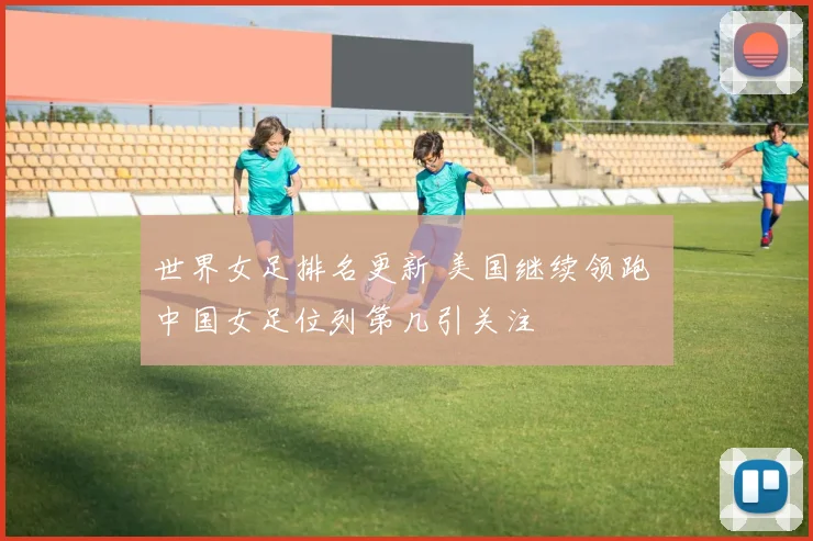 世界女足排名更新 美国继续领跑 中国女足位列第几引关注