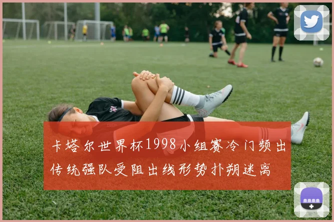 卡塔尔世界杯1998小组赛冷门频出传统强队受阻出线形势扑朔迷离