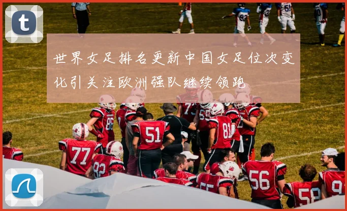 世界女足排名更新中国女足位次变化引关注欧洲强队继续领跑