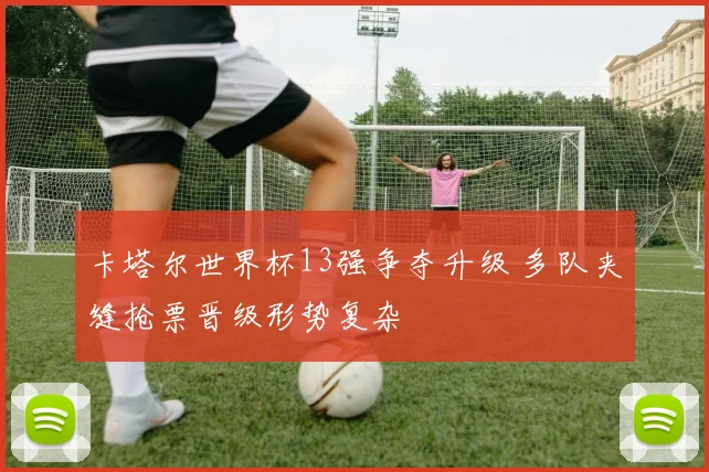 卡塔尔世界杯13强争夺升级 多队夹缝抢票晋级形势复杂