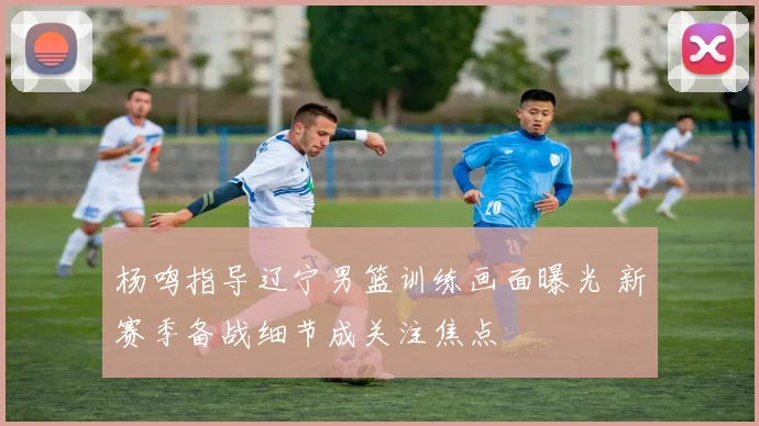 杨鸣指导辽宁男篮训练画面曝光 新赛季备战细节成关注焦点