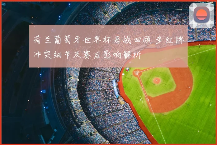荷兰葡萄牙世界杯恶战回顾 多红牌冲突细节及赛后影响解析