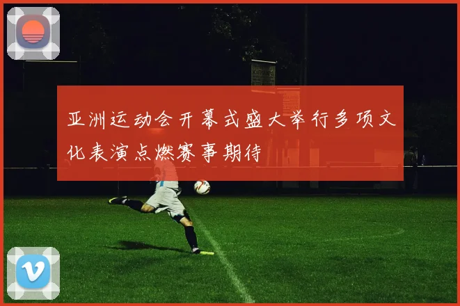 亚洲运动会开幕式盛大举行多项文化表演点燃赛事期待