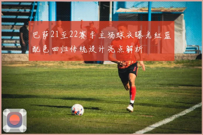 巴萨21至22赛季主场球衣曝光红蓝配色回归传统设计亮点解析