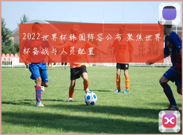 2022世界杯韩国阵容公布 聚焦世界杯备战与人员配置