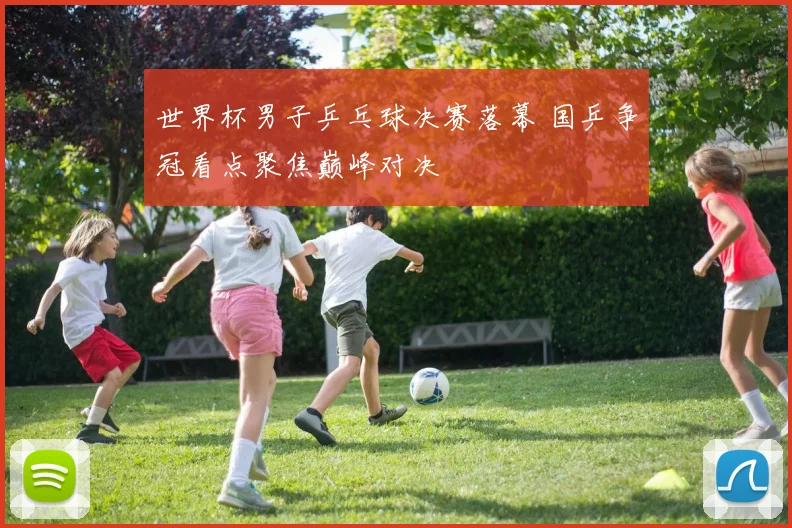 世界杯男子乒乓球决赛落幕 国乒争冠看点聚焦巅峰对决
